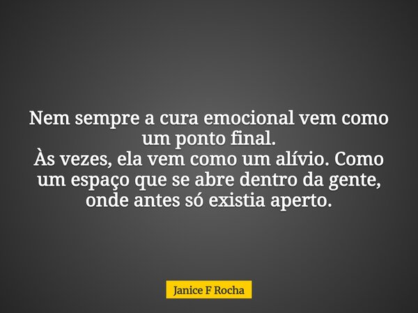 Nem sempre a cura emocional vem como um ponto final. Às vezes, ela vem como um alívio. Como um espaço que se abre dentro da gente, onde antes só existia aperto.... Frase de Janice F Rocha.