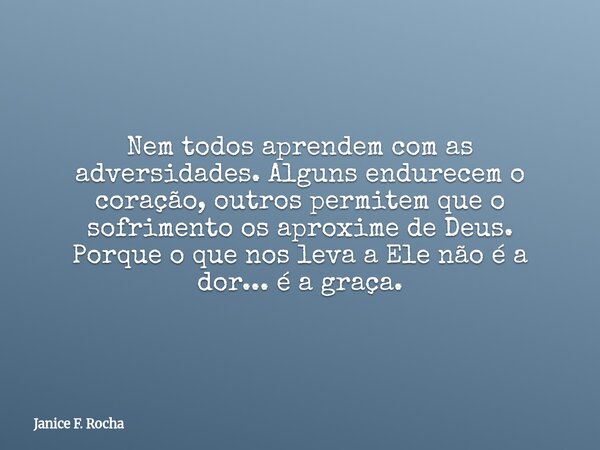 Nem todos aprendem com as adversidades. Alguns endurecem o coração, outros permitem que o sofrimento os aproxime de Deus. Porque o que nos leva a Ele não é a do... Frase de Janice F. Rocha.