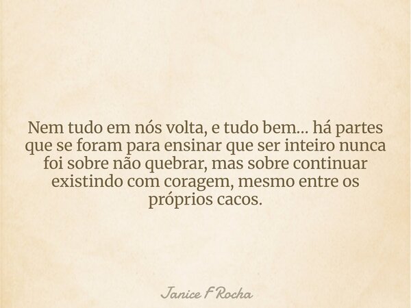 Nem tudo em nós volta, e tudo bem… há partes que se foram para ensinar que ser inteiro nunca foi sobre não quebrar, mas sobre continuar existindo com coragem, m... Frase de Janice F Rocha.