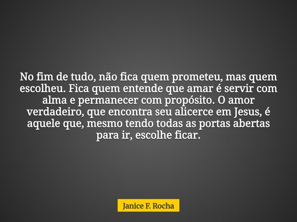 No fim de tudo, não fica quem prometeu, mas quem escolheu. Fica quem entende que amar é servir com alma e permanecer com propósito. O amor verdadeiro, que encon... Frase de Janice F. Rocha.
