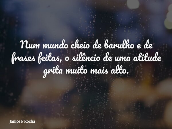Num mundo cheio de barulho e de frases feitas, o silêncio de uma atitude grita muito mais alto.... Frase de Janice F Rocha.