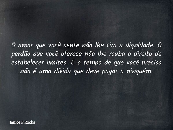 O amor que você sente não lhe tira a dignidade. O perdão que você oferece não lhe rouba o direito de estabelecer limites. E o tempo de que você precisa não é um... Frase de Janice F Rocha.