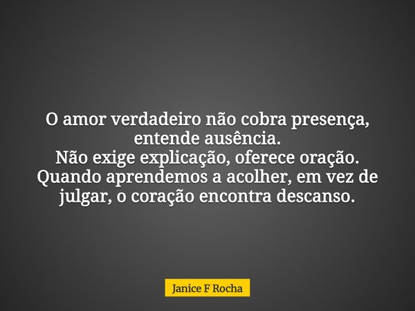 O amor verdadeiro não cobra presença, entende ausência. Não exige explicação, oferece oração. Quando aprendemos a acolher, em vez de julgar, o coração encontra ... Frase de Janice F Rocha.