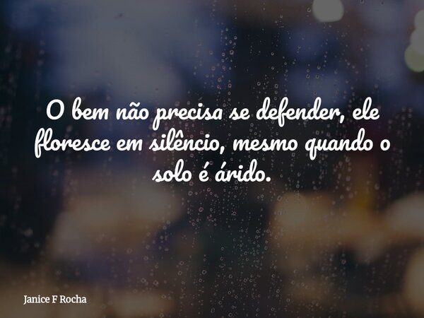 O bem não precisa se defender, ele floresce em silêncio, mesmo quando o solo é árido.... Frase de Janice F Rocha.