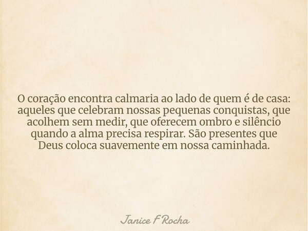 O coração encontra calmaria ao lado de quem é de casa: aqueles que celebram nossas pequenas conquistas, que acolhem sem medir, que oferecem ombro e silêncio qua... Frase de Janice F Rocha.