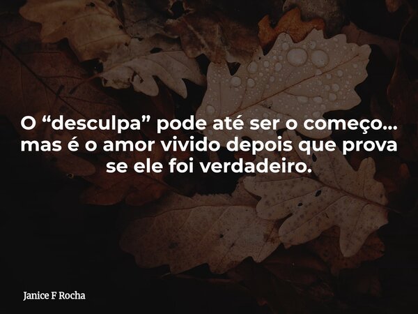O “desculpa” pode até ser o começo… mas é o amor vivido depois que prova se ele foi verdadeiro.... Frase de Janice F Rocha.