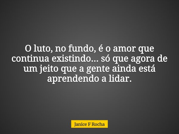 O luto, no fundo, é o amor que continua existindo... só que agora de um jeito que a gente ainda está aprendendo a lidar.... Frase de Janice F Rocha.
