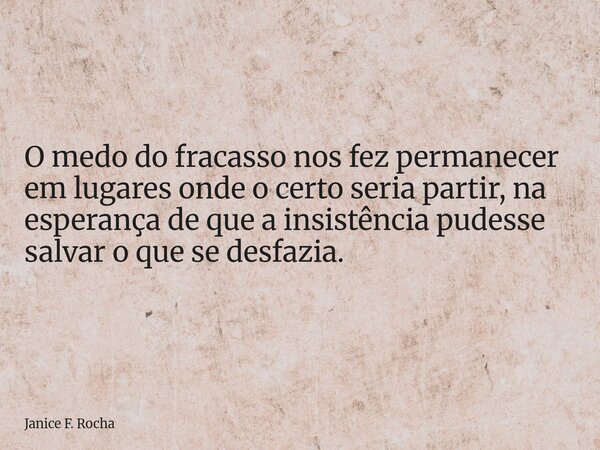 O medo do fracasso nos fez permanecer em lugares onde o certo seria partir, na esperança de que a insistência pudesse salvar o que se desfazia.... Frase de Janice F. Rocha.