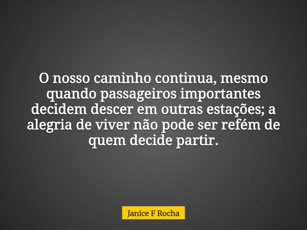 O nosso caminho continua, mesmo quando passageiros importantes decidem descer em outras estações; a alegria de viver não pode ser refém de quem decide partir.... Frase de Janice F Rocha.