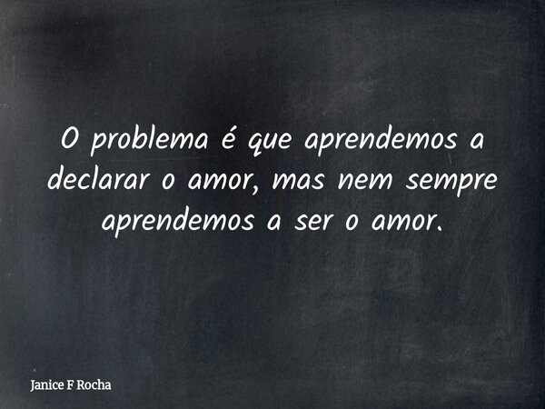 ​O problema é que aprendemos a declarar o amor, mas nem sempre aprendemos a ser o amor.... Frase de Janice F Rocha.