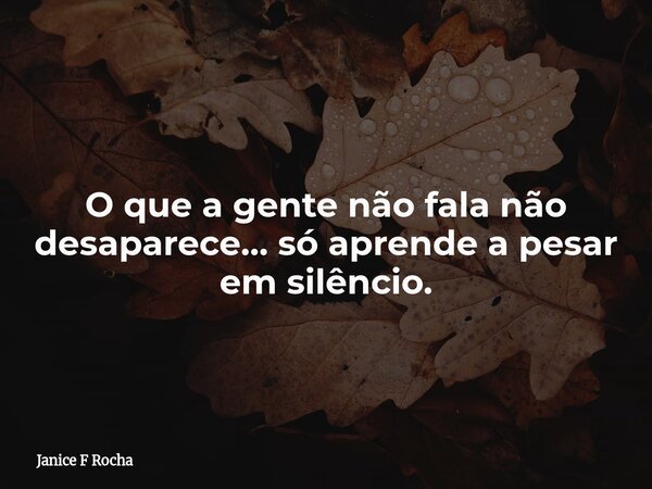 O que a gente não fala não desaparece… só aprende a pesar em silêncio.... Frase de Janice F Rocha.