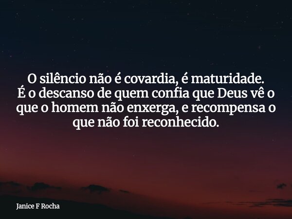O silêncio não é covardia, é maturidade. É o descanso de quem confia que Deus vê o que o homem não enxerga, e recompensa o que não foi reconhecido.... Frase de Janice F Rocha.