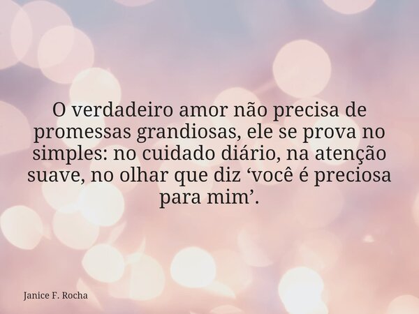O verdadeiro amor não precisa de promessas grandiosas, ele se prova no simples: no cuidado diário, na atenção suave, no olhar que diz ‘você é preciosa para mim’... Frase de Janice F. Rocha.