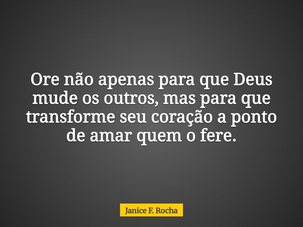 Ore não apenas para que Deus mude os outros, mas para que transforme seu coração a ponto de amar quem o fere.... Frase de Janice F. Rocha.