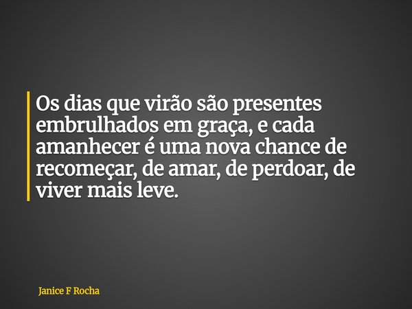 Os dias que virão são presentes embrulhados em graça, e cada amanhecer é uma nova chance de recomeçar, de amar, de perdoar, de viver mais leve.... Frase de Janice F Rocha.