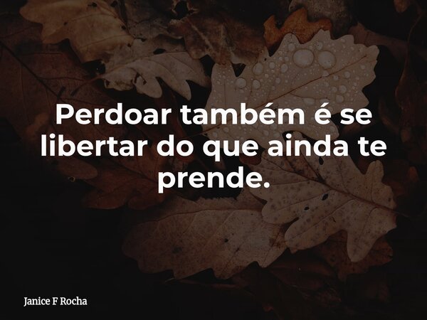 Perdoar também é se libertar do que ainda te prende.... Frase de Janice F Rocha.