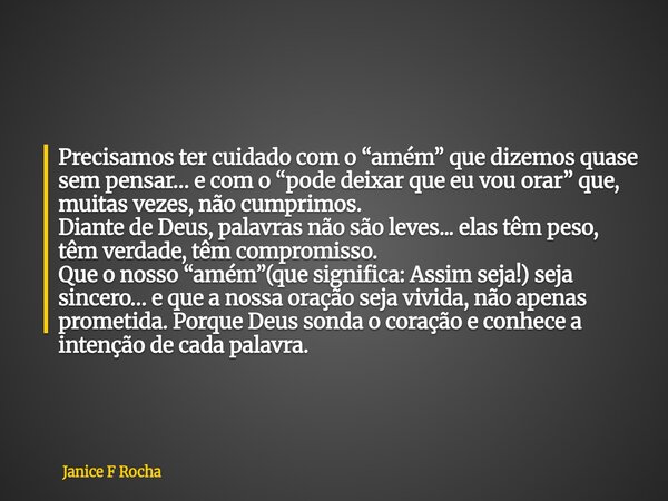 Precisamos ter cuidado com o “amém” que dizemos quase sem pensar… e com o “pode deixar que eu vou orar” que, muitas vezes, não cumprimos. Diante de Deus, palavr... Frase de Janice F Rocha.