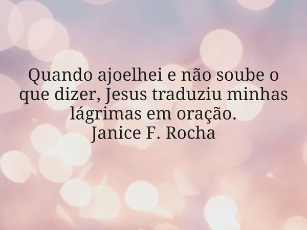 Quando ajoelhei e não soube o que dizer, Jesus traduziu minhas lágrimas em oração. Janice F. Rocha... Frase de Janice F. Rocha.