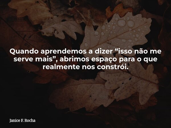 Quando aprendemos a dizer “isso não me serve mais”, abrimos espaço para o que realmente nos constrói.... Frase de Janice F. Rocha.