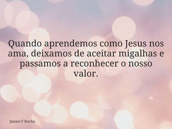 Quando aprendemos como Jesus nos ama, deixamos de aceitar migalhas e passamos a reconhecer o nosso valor.... Frase de Janice F Rocha.