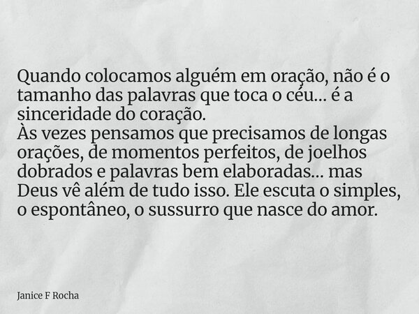 Quando colocamos alguém em oração, não é o tamanho das palavras que toca o céu… é a sinceridade do coração. Às vezes pensamos que precisamos de longas orações, ... Frase de Janice F Rocha.