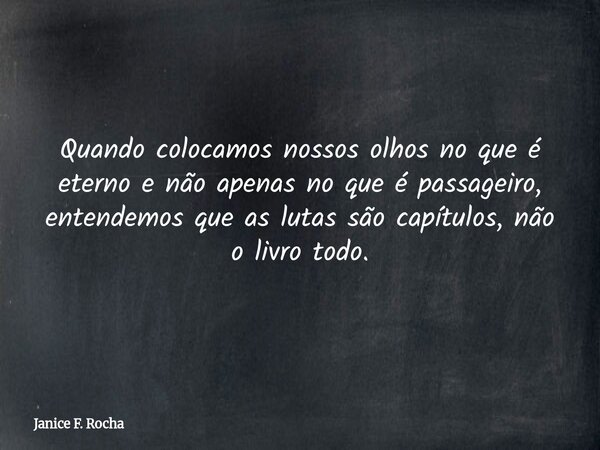 Quando colocamos nossos olhos no que é eterno e não apenas no que é passageiro, entendemos que as lutas são capítulos, não o livro todo.... Frase de Janice F. Rocha.