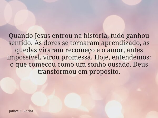 Quando Jesus entrou na história, tudo ganhou sentido. As dores se tornaram aprendizado, as quedas viraram recomeço e o amor, antes impossível, virou promessa. H... Frase de Janice F. Rocha.