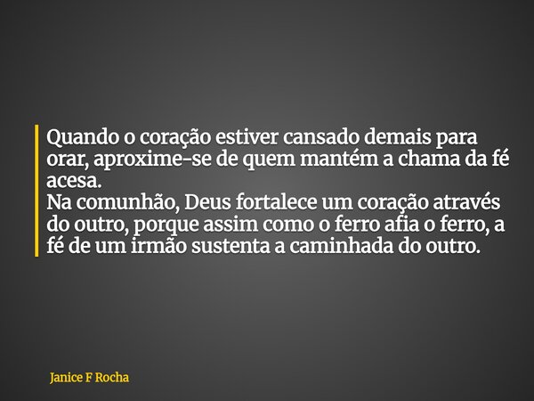 Quando o coração estiver cansado demais para orar, aproxime-se de quem mantém a chama da fé acesa. Na comunhão, Deus fortalece um coração através do outro, porq... Frase de Janice F Rocha.