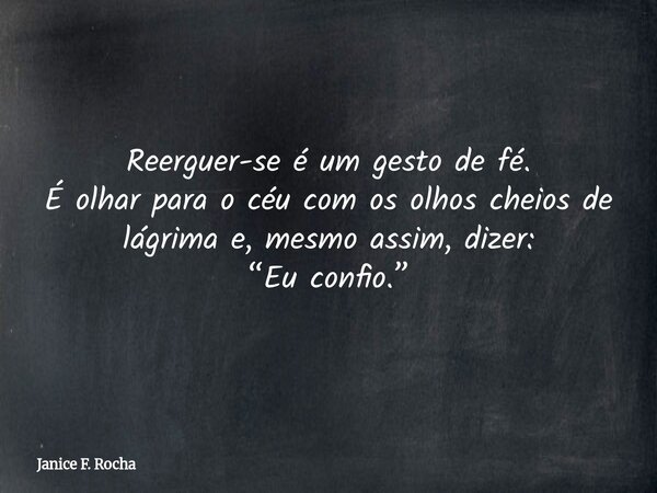 Reerguer-se é um gesto de fé. É olhar para o céu com os olhos cheios de lágrima e, mesmo assim, dizer: “Eu confio.”... Frase de Janice F. Rocha.