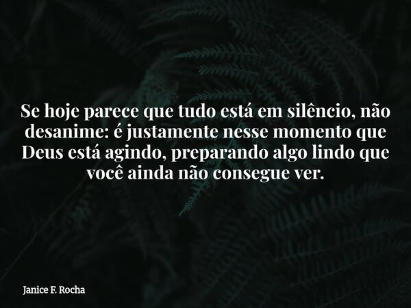 Se hoje parece que tudo está em silêncio, não desanime: é justamente nesse momento que Deus está agindo, preparando algo lindo que você ainda não consegue ver.... Frase de Janice F. Rocha.