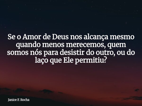 Se o Amor de Deus nos alcança mesmo quando menos merecemos, quem somos nós para desistir do outro, ou do laço que Ele permitiu?... Frase de Janice F. Rocha.