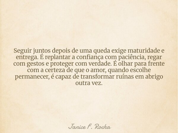 Seguir juntos depois de uma queda exige maturidade e entrega. É replantar a confiança com paciência, regar com gestos e proteger com verdade. É olhar para frent... Frase de Janice F. Rocha.