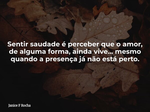 Sentir saudade é perceber que o amor, de alguma forma, ainda vive... mesmo quando a presença já não está perto.... Frase de Janice F Rocha.