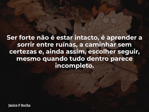 Ser forte não é estar intacto, é aprender a sorrir entre ruínas, a caminhar sem certezas e, ainda assim, escolher seguir, mesmo quando tudo dentro parece incomp... Frase de Janice F Rocha.