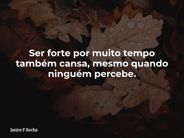 Ser forte por muito tempo também cansa, mesmo quando ninguém percebe.... Frase de Janice F Rocha.