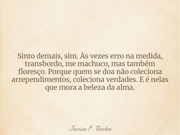 Sinto demais, sim. Às vezes erro na medida, transbordo, me machuco, mas também floresço. Porque quem se doa não coleciona arrependimentos, coleciona verdades. E... Frase de Janice F. Rocha.