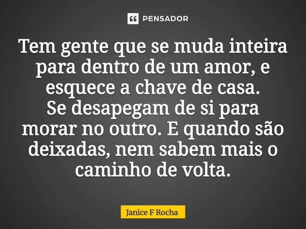 ⁠Tem gente que se muda inteira para dentro de um amor, e esquece a chave de casa. Se desapegam de si para morar no outro. E quando são deixadas, nem sabem mais ... Frase de Janice F Rocha.