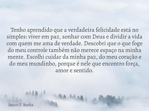 Tenho aprendido que a verdadeira felicidade está no simples: viver em paz, sonhar com Deus e dividir a vida com quem me ama de verdade. Descobri que o que foge ... Frase de Janice F. Rocha.