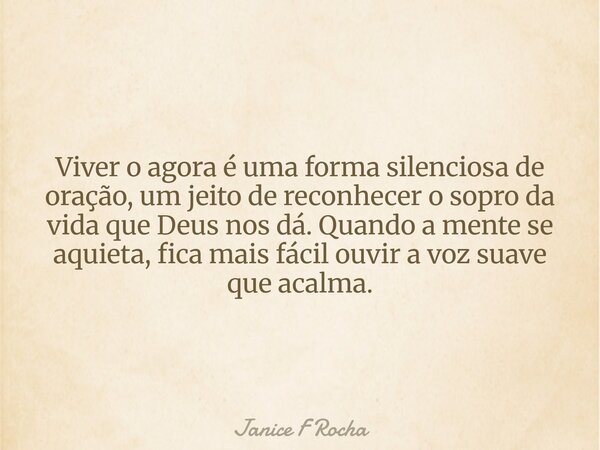 Viver o agora é uma forma silenciosa de oração, um jeito de reconhecer o sopro da vida que Deus nos dá. Quando a mente se aquieta, fica mais fácil ouvir a voz s... Frase de Janice F Rocha.