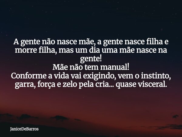 A gente não nasce mãe, a gente nasce filha e morre filha, mas um dia uma mãe nasce na gente! Mãe não tem manual! Conforme a vida vai exigindo, vem o instinto, g... Frase de JaniceDeBarros.