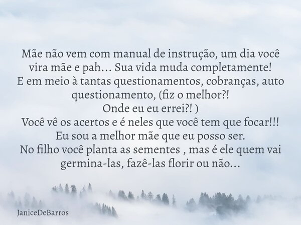 Mãe não vem com manual de instrução, um dia você vira mãe e pah... Sua vida muda completamente! E em meio à tantas questionamentos, cobranças, auto questionamen... Frase de JaniceDeBarros.