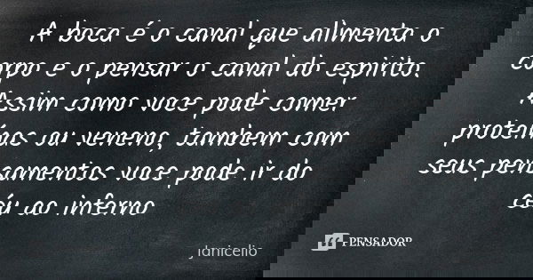 A boca é o canal que alimenta o corpo e o pensar o canal do espirito. Assim como voce pode comer proteínas ou veneno, tambem com seus pensamentos voce pode ir d... Frase de Janicelio.