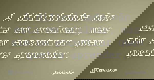 A dificuldade não esta em ensinar, mas sim em encontrar quem queira aprender.... Frase de janicelio.