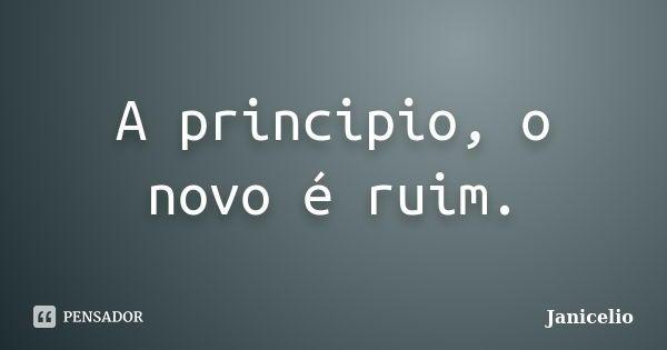 A principio, o novo é ruim.... Frase de Janicelio.