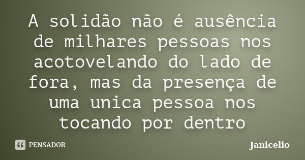 A solidão não é ausência de milhares pessoas nos acotovelando do lado de fora, mas da presença de uma unica pessoa nos tocando por dentro... Frase de janicelio.