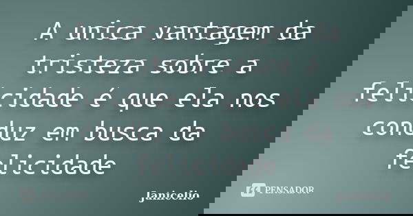 A unica vantagem da tristeza sobre a felicidade é que ela nos conduz em busca da felicidade... Frase de janicelio.