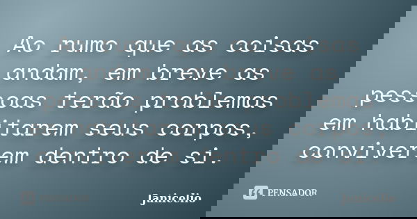 Ao rumo que as coisas andam, em breve as pessoas terão problemas em habitarem seus corpos, conviverem dentro de si.... Frase de Janicelio.