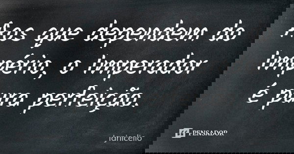 Aos que dependem do Império, o Imperador é pura perfeição.... Frase de Janicelio.