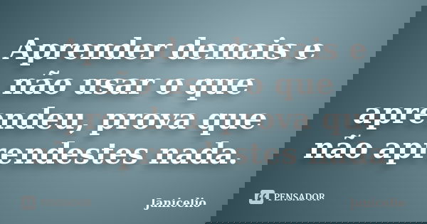 Aprender demais e não usar o que aprendeu, prova que não aprendestes nada.... Frase de janicelio.