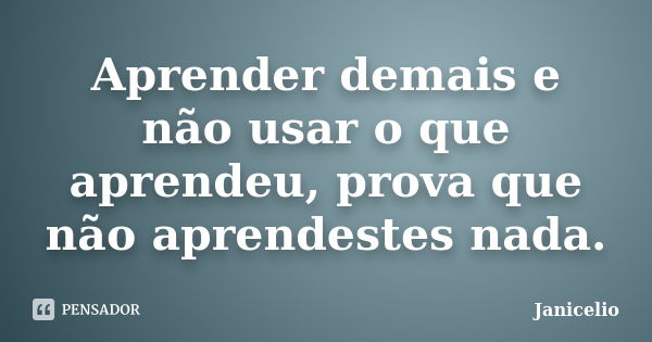 Aprender demais e não usar o que aprendeu, prova que não aprendestes nada.... Frase de janicelio.